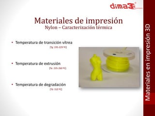 Materiales de impresión 
Nylon – Caracterización térmica 
• Temperatura de transición vítrea 
[Tg: 195-229 ºC] 
• Temperatura de extrusión 
[Te: 235-260 ºC] 
• Temperatura de degradación 
[Td: 310 ºC] 
Materiales en impresión 3D 
 