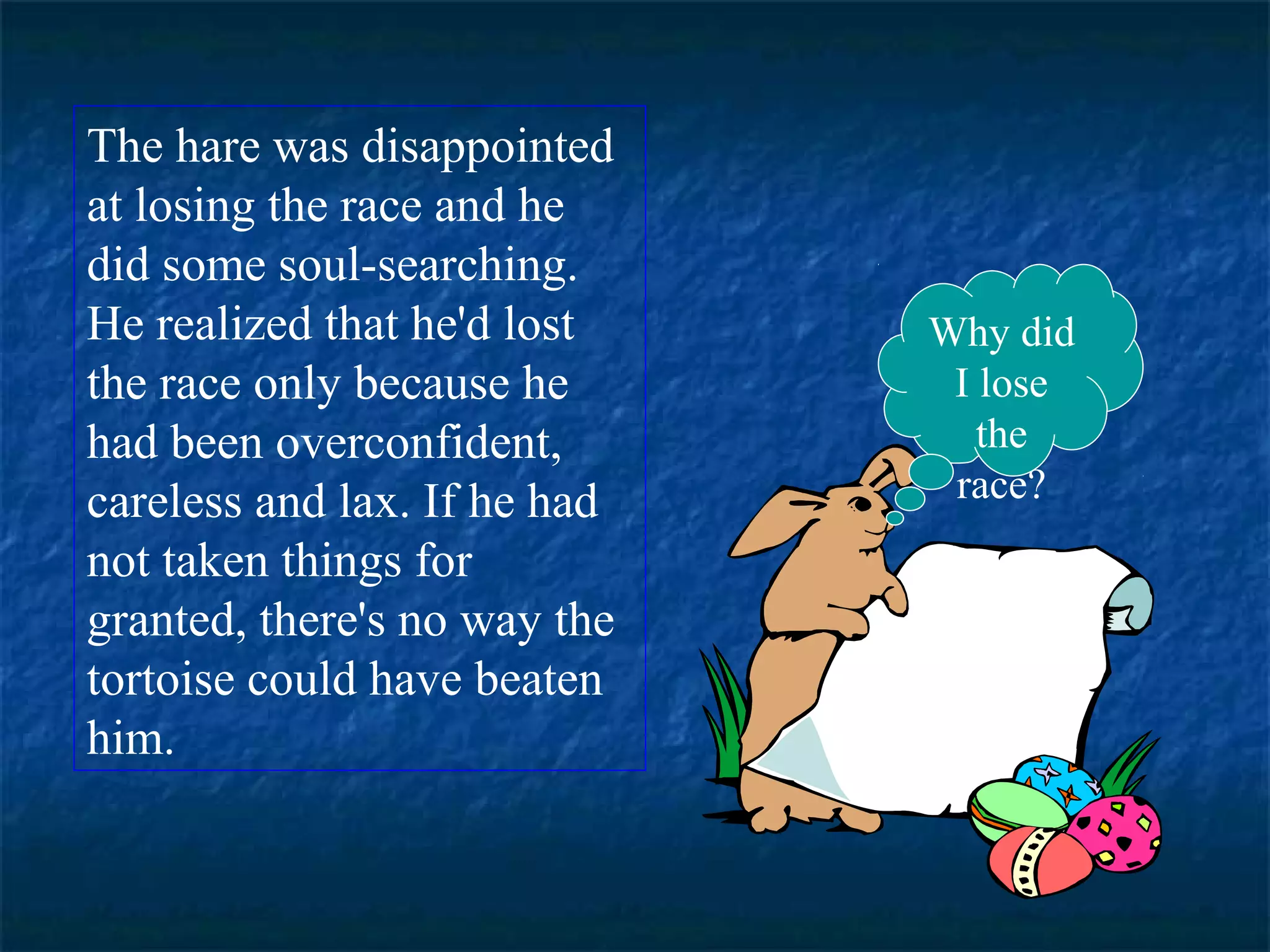 The hare was disappointed 
at losing the race and he 
did some soul-searching. 
He realized that he'd lost 
the race only because he 
had been overconfident, 
careless and lax. If he had 
not taken things for 
granted, there's no way the 
tortoise could have beaten 
him. 
Why did 
I lose 
the 
race? 
 
