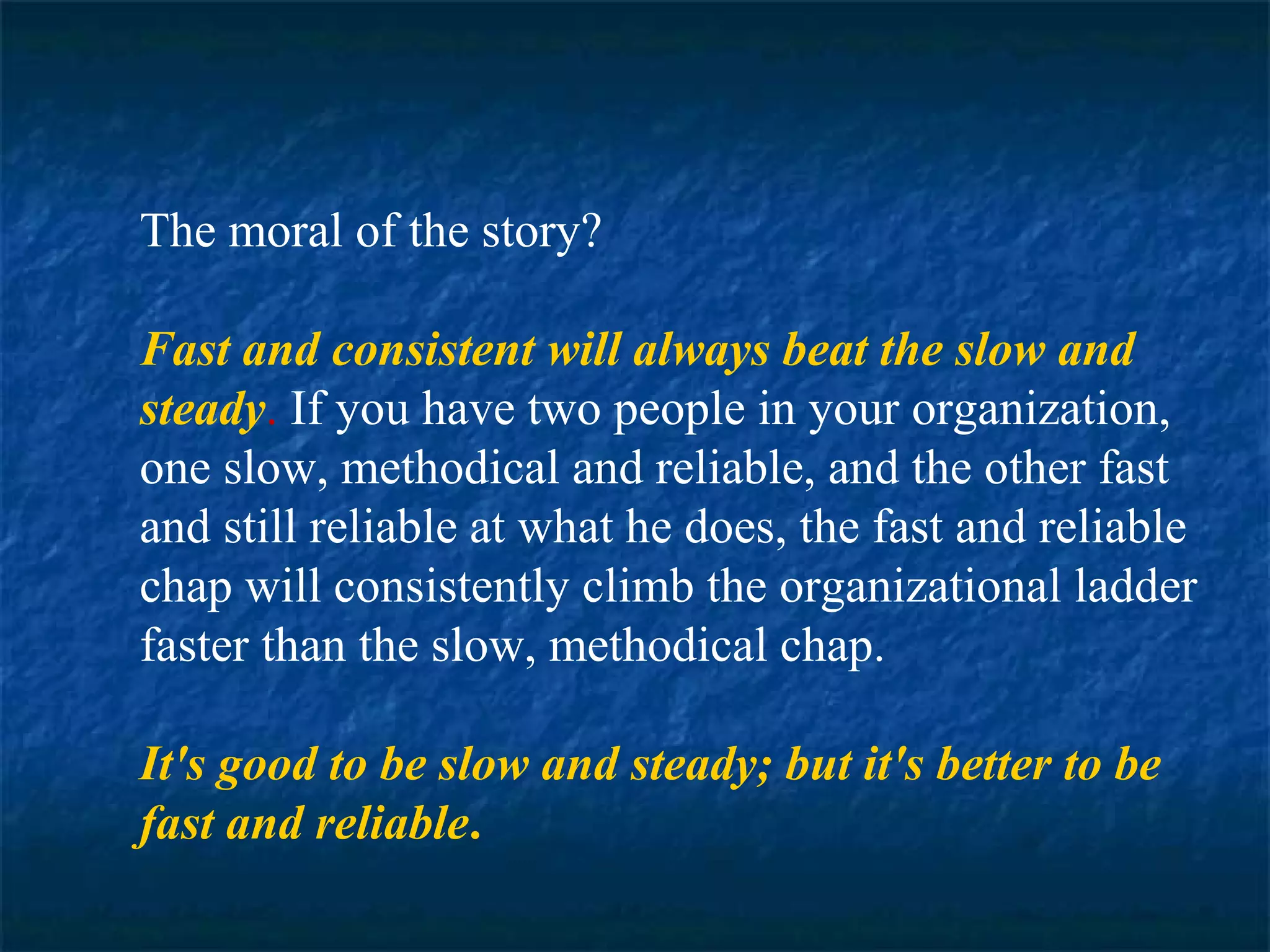 The moral of the story? 
Fast and consistent will always beat the slow and 
steady. If you have two people in your organization, 
one slow, methodical and reliable, and the other fast 
and still reliable at what he does, the fast and reliable 
chap will consistently climb the organizational ladder 
faster than the slow, methodical chap. 
It's good to be slow and steady; but it's better to be 
fast and reliable. 
 
