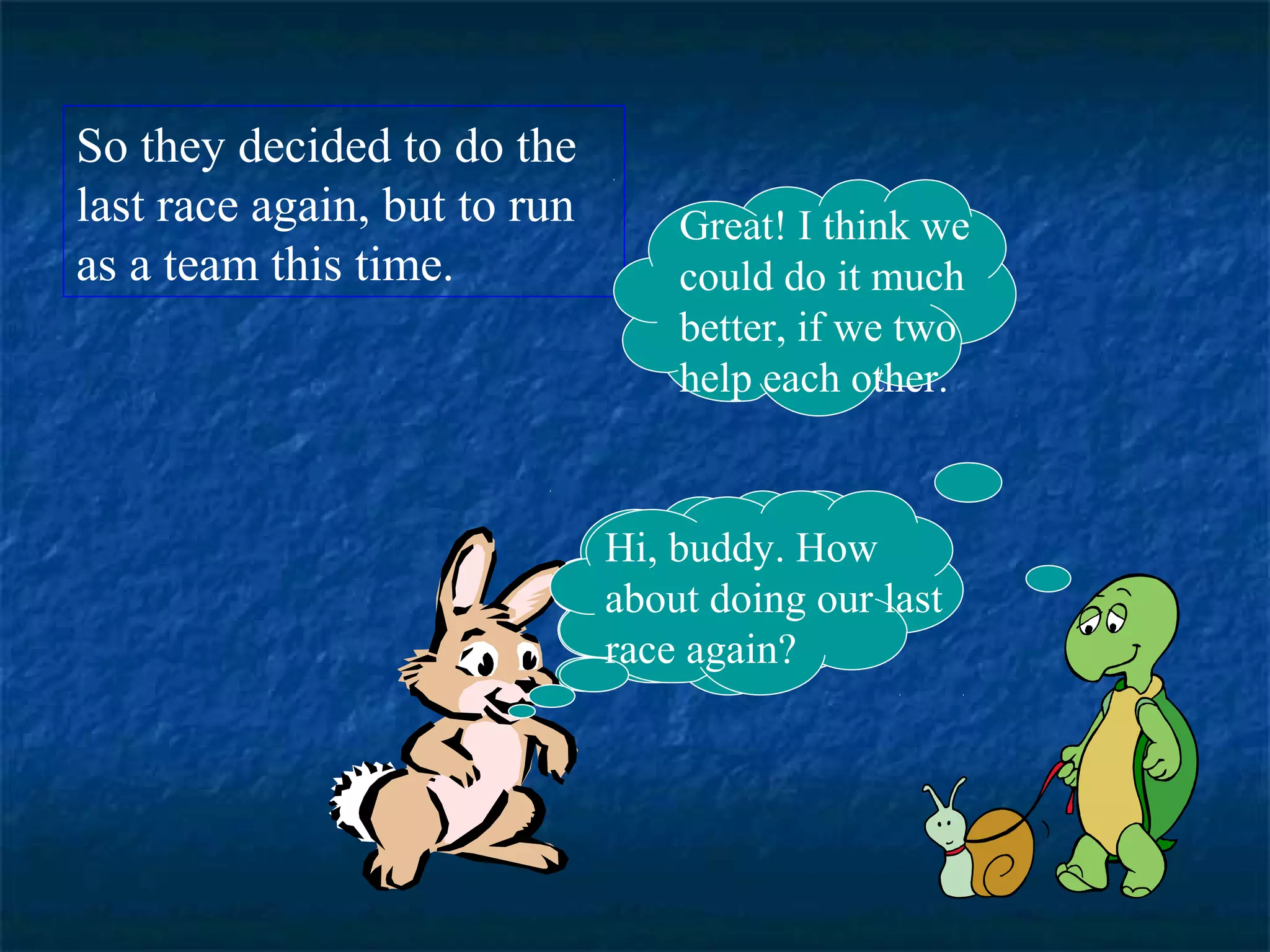 So they decided to do the 
last race again, but to run 
as a team this time. 
Great! I think we 
could do it much 
better, if we two 
help each other. 
Hi, buddy. How 
about doing our last 
race again? 
 