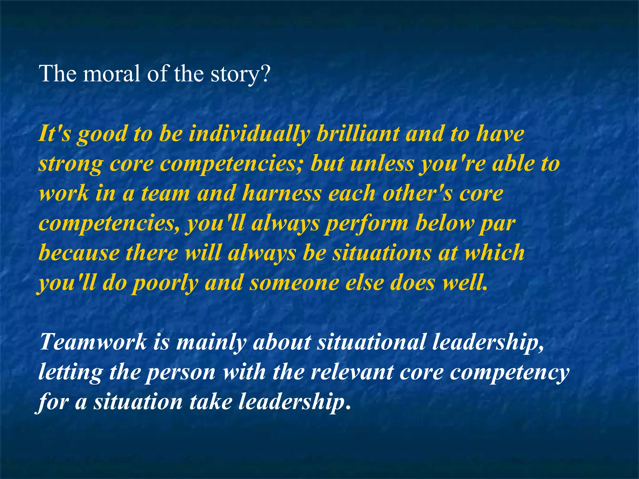The moral of the story? 
It's good to be individually brilliant and to have 
strong core competencies; but unless you're able to 
work in a team and harness each other's core 
competencies, you'll always perform below par 
because there will always be situations at which 
you'll do poorly and someone else does well. 
Teamwork is mainly about situational leadership, 
letting the person with the relevant core competency 
for a situation take leadership. 
 