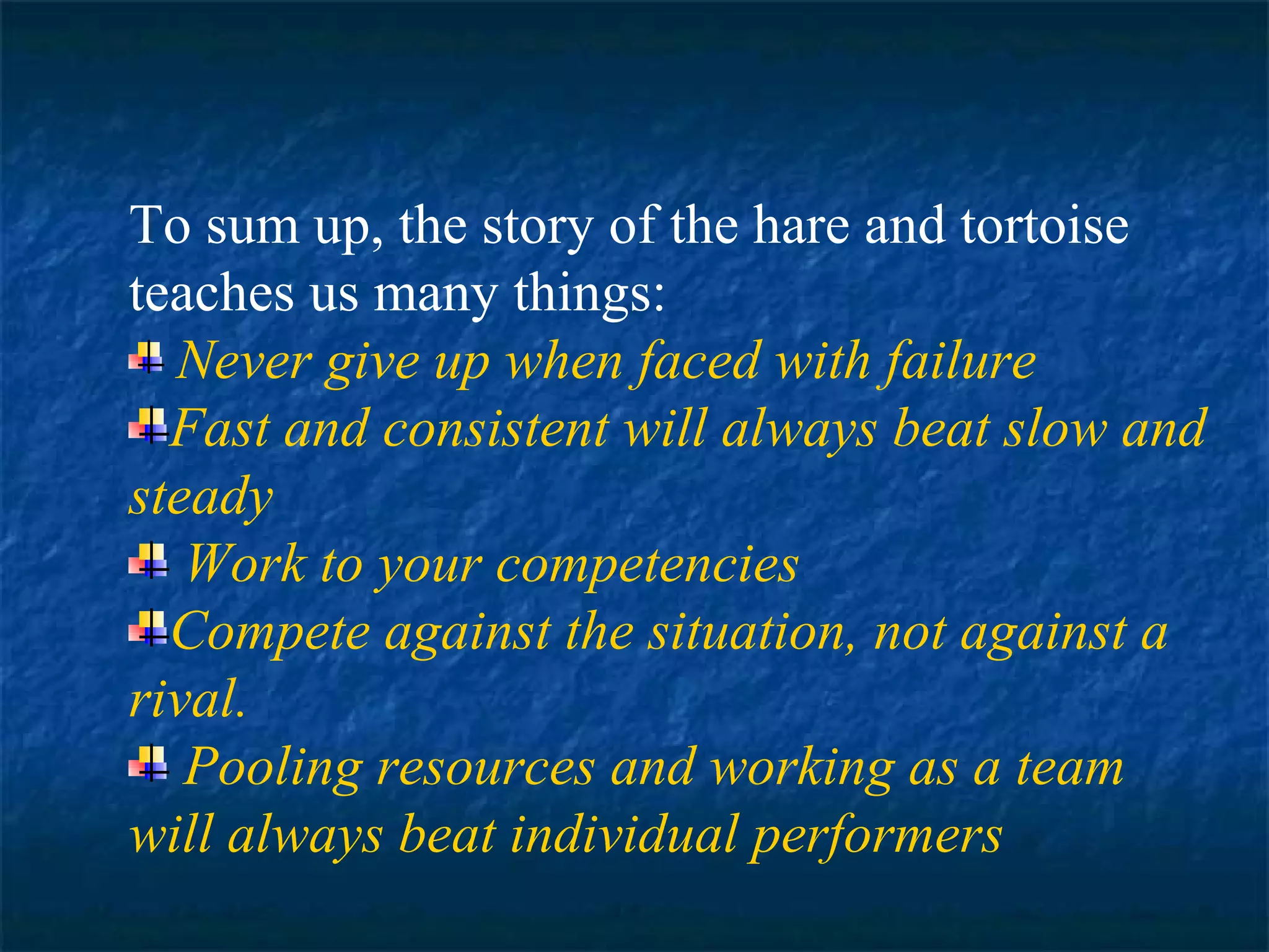 To sum up, the story of the hare and tortoise 
teaches us many things: 
Never give up when faced with failure 
Fast and consistent will always beat slow and 
steady 
Work to your competencies 
Compete against the situation, not against a 
rival. 
Pooling resources and working as a team 
will always beat individual performers 
 