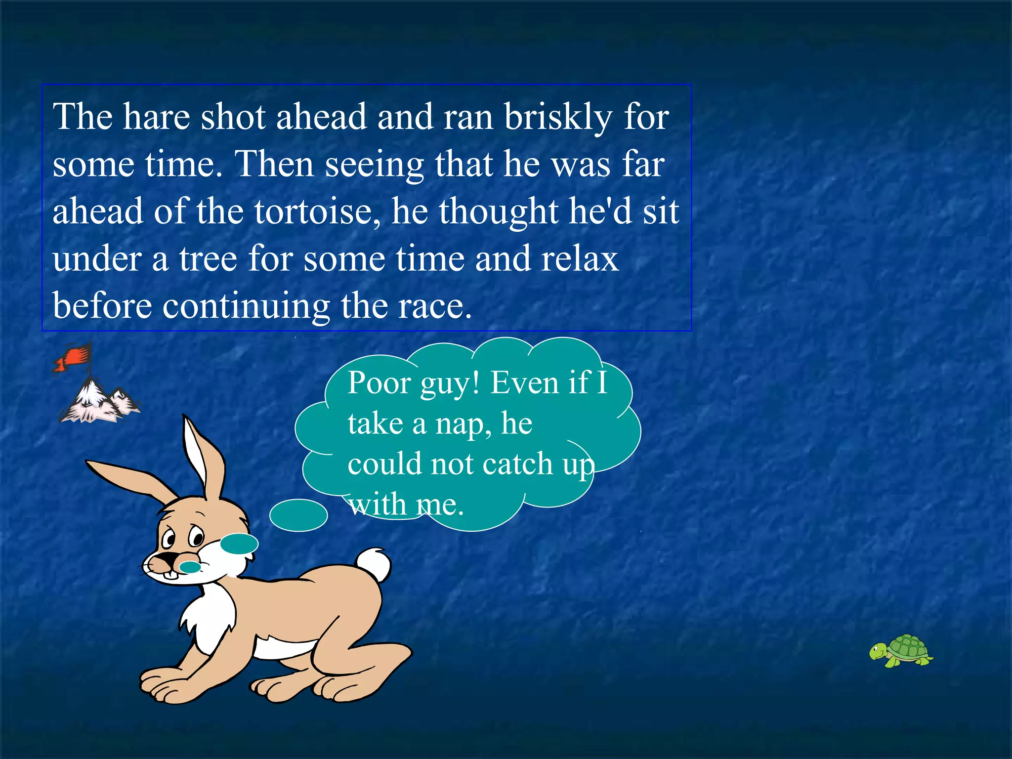 The hare shot ahead and ran briskly for 
some time. Then seeing that he was far 
ahead of the tortoise, he thought he'd sit 
under a tree for some time and relax 
before continuing the race. 
Poor guy! Even if I 
take a nap, he 
could not catch up 
with me. 
 