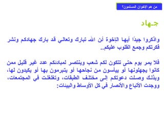 ممنن ههمم االلخوخووواانن االلممسسللمموونن؟؟ 
جـهاد 
واذكروا جيدًاا أيهـا الإخووة أـن الـ تبارك وتعالـي قـد بارك جهادكـم ونشر 
فكرتكم وجمع القلوب عليكم.. 
فل يمـر يوم حزتـى تتكون لكـم شعـب وينتصـر لمبادئكـم عدد غيـر قليـل ممن 
كانوا يجهلونهـا أـو ييأسـون مـن نجاحزهـا أـو يتـبرمون بهـا أـو يكيدون لها، 
وبذلـك وصـلت دعوتكـم إلـى مختلـف الطبقات، وتغلغلـت في المجتمعات، 
ووجدت التباع والنصار في كل الوساط والبيئات: 
 