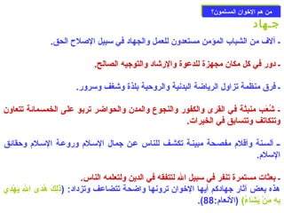 ممنن ههمم االلخوخووواانن االلممسسللمموونن؟؟ 
جـهاد 
ـ آلف من الشباب المؤمن مستعدون للعمل والجهاد في سبيل الصلح الحق. 
ـ دور في كل مكان مجهزة للدعوة والرشاد والتوجيه الصالح. 
ـ فرق منظمة تزاول الرياضة البدنية والروحزية بلذة وشغف وسرور. 
ـ شُعَتْب منبثة في القرى والكفور والنجوع والمدن والحواضر تربو على الخمسمائة تتعاون 
وتتكاتف وتتسابق في الخيرات. 
ــ ألسـنة وأقلم مفصـحة مبينـة تكشـف للناس عـن جمال السـلم وروعـة السـلم وحزقائق 
السلم. 
ـ بعثات مستمرة تنفر في سبيل ال لتتفقه في الدين ولتعلمه الناس. 
هذه بعض آثار جهادكم أيها الخووان ترونها واضحة تتضاعف وتزداد: (ذَتْلِيركَتْ هُدَتْى الِير يَتْهْ ددِيري  
.( بِيرهِير مَتْنْ د يَتْشَتْاءُ) (النعام: 88 
 