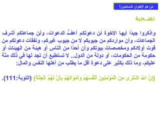 ممنن ههمم االلخوخووواانن االلممسسللمموونن؟؟ 
تضـحية 
واذكروا جيدًاا أيهـا الخووة أـن دعوتكـم أعفّـ الدعوات، وأـن جماعتكم أشرف 
الجماعات، وأن مواردكم من جيوبكم ل من جيوب غيركم، ونفقات دعوتكم من 
قوت أولدكم ومخصصات بيوتكم وأن أحزدًاا من الناس أو هيئة من الهيئات أو 
حزكومة من الحكومات، أو دولة من الدول.. ل تستطيع أن تجد لها في ذلك منّةة 
عليكم، وما ذلك بكثير على دعوة أقل ما يطلب من أهلها النفس والمال: 
.( (إِيرنَّ الَتْ اشْ دتَتْرَتْى مِيرنَتْ الْ دمُؤْ دمِيرنِيرينَتْ أَتْنْ دفُسَتْهُمْ د وَتْأَتْمْ دوَتْالَتْهُمْ د بِيرأَتْنَّ لَتْهُمُ الْ دجَتْنَّةَتْ) (التوبة: 111 
 