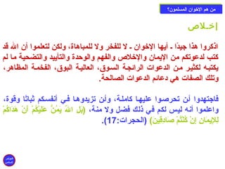 ممنن ههمم االلخوخووواانن االلممسسللمموونن؟؟ 
إخوـلص 
اذكروا هذا جيدًاا ـ أيها الخووان ـ ل للفخر ول للمباهاة، ولكن لتعلموا أن ال قد 
كتب لدعوتكم من اليمان والخولص والفهم والوحزدة والتأييد والتضحية ما لم 
يكتبـه لكثيـر مـن الدعوات الرائجـة السـوق، العاليـة البوق، الفخمـة المظاهر، 
وتلك الصفات هي دعائم الدعوات الصالحة. 
فاجتهدوا أـن تحرصـوا عليهـا كاملـة، وأـن تزيدوهـا فـي أنفسـكم ثباتًاا وقوة، 
واعلموا أنه ليس لكم في ذلك فضل ول منة، (بَتْلِير الُ يَتْمُنّ عَتْلَتْيْ دكُمْ د أَتْنْ د هَتْدَتْاكُمْ د 
.( لِيرلإِيريمَتْانِير إِيرنْ د كُنْ دتُمْ د صَتْادِيرقِيرينَتْ) (الحجرات: 17 
المؤتمر 
السادس 
 