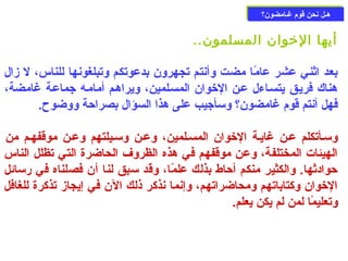 ههــلل ننححنن ققوومم غغــااممضضوونن؟؟ 
أيها الخووان المسلمون.. 
بعد اثني عشر عامًاا مضت وأنتم تجهرون بدعوتكم وتبلغونها للناس، ل زال 
هناك فريـق يتسـاءل عـن الخووان المسـلمين، ويراهـم أمامـه جماعـة غامضة، 
فهل أنتم قوم غامضون؟ وسأجيب على هذا السؤال بصراحزة ووضوح. 
وسـأتكلم عـن غايـة الخووان المسـلمين، وعـن وسـيلتهم وعـن موقفهـم من 
الهيئات المختلفة، وعن موقفهم في هذه الظروف الحاضرة التي تظلل الناس 
حزوادثها. والكثير منكم أحزاط بذلك علمًاا، وقد سبق لنا أن فصلناه في رسائل 
الخووان وكتاباتهم ومحاضراتهم، وإنما نذكر ذلك الن في إيجاز تذكرة للغافل 
وتعليمًاا لمن لم يكن يعلم. 
 