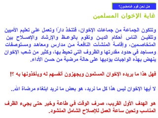 ههــلل ننححنن ققوومم غغــااممضضوونن؟؟ 
غاية الخووان المسلمين 
وتتكون الجماعة من جماعات الخووان، فتتخذ دارًاا وتعمل على تعليم الميين 
وتلقيــن الناس أحزكام الديــن وتقوم بالوعــظ والرشاد والصــلح بين 
المتخاصـمين، وإقامـة المنشآـت النافعـة مـن مدارس ومعاهـد ومستوصفات 
ومساجد في حزدود مقدرتها والظروف التي تحيط بها، وكثير من شعب الخووان 
ينهض بهذه الواجبات يؤديها على حزالة مرضية من حزسن الداء. 
فهل هذا ما يريده الخووان المسلمون ويجهزون أنفسهم له ويأخوذونها به ؟! 
ل أيها الخووان ليس هذا كل ما نريد، هو بعض ما نريد ابتغاء مرضاة ال.. 
هو الهدف الول القريب، صرف الوقت في طاعة وخوير حزتى يجيء الظرف 
المناسب وتحين ساعة العمل للإصلح الشامل المنشود. 
 