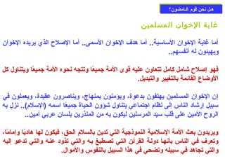 ههععلل ننححنن ققووم)م) غغععااممضضوونن؟؟ 
غاية الخووان المسلمين 
أما غاية الخووان السماسمية.. أما هدف الخووان السممى.. أما الصللح  الذي يريده الخووان 
ويهيئون له أنفسهم.. 
فهو إصللح  شامل كامل تتعاون عليه قوى المة جميعًاا وتتجه نحوه المة جميعًاا ويتناول كل 
الوضاع القائمة بالتغيير والتبديل. 
إن الخووان المسلمين يهتفون بدعوة، ويؤمنون بمنهاج، ويناصلرون عقيدة، ويعملون في 
سمبيل إرشاد الناس إلى نظام) اجتماعي يتناول شؤون الحياة جميعًاا اسممه (السملم)).. نزل به 
الروح  المين على قلب سميد المرسملين ليكون به من المنذرين بلسان عربي أمين.. 
ويريدون بعث المة السملمية النموذجية التي تدين بالسلم) الحق، فيكون لها هاديًاا وإمامًاا، 
وتعرف فعي الناس بأنهعا دولعة القرآعن التعي تصعطبغ بعه والتعي تذود عنعه والتعي تدععو إليه 
والتي تجاهد في سمبيله وتضحي في هذا السبيل بالنفوس والموال. 
 