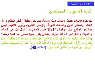 ههععلل ننححنن ققووم)م) غغععااممضضوونن؟؟ 
غاية الخووان المسلمين 
لقد جاء السملم) نظامًاا وإمامًاا، دينًاا ودولة، تشريعًاا وتنفيذًاا، فبقي النظام) وزال 
المام)، واسمتمر الدين وضاعت الدولة، وازدهر التشريع وذوي التنفيذ. أليس 
هذا هعو الواقعع أيهعا الخووان ؟! وإل فأيعن الحكعم بمعا أنزل الع في الدماء 
والموال والعراض ؟ وال تبارك وتعالي يقول لنبيه صللى ال عليه وسملم: 
(وَنأَننِنُع احْ بكُوكمْ بع بَنيْ بنَنهُوكمْ بع بِنُمَنعا أَننْ بزَنلَنع الُوكع وَنل تَنتَّببِنُعْ بع أَنهْ بوَناءَنهُوكمْ بع وَناحْ بذَنرْ بهُوكمْ بع أَننْ بع يَنفْ بتِنُنُوكوكَنع عَننْ ب 
بَنعْ بضِنُع مَنعا أَننْ بزَنلَنع الُوكع إِنُلَنيْ بكَنع فَنإِنُنْ بع تَنوَنلَّبوْ با فَناعْ بلَنمْ بع أَننَّبمَنعا يُوكرِنُيدُوك الُوكع أَننْ بع يُوكصِنُعيبَنهُوكمْ ب بِنُبَنعْ بضِنُ 
.( ذُوكنُوكوبِنُهِنُمْ ب وَنإِنُنَّب كَنثِنُيرًاا مِنُنَن النَّباسِنُ لَنفَناسمِنُقُوكونَن) (المائدة: 49 
 