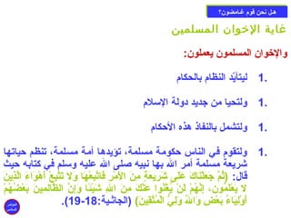 ههععلل ننححنن ققووم)م) غغععااممضضوونن؟؟ 
غاية الخووان المسلمين 
والخووان المسلمون يعملون: 
1 ليتأيّدد النظام) بالحكام) . 
1 ولتحيا من جديد دولة السملم) . 
1 ولتشمل بالنفاذ هذه الحكام) . 
1 ولتقوم) في الناس حكومة مسلمة، تؤيدها أمة مسلمة، تنظم حياتها . 
شريعة مسلمة أمر ال بها نبيه صللى ال عليه وسملم في كتابه حيث 
قال: (ثُوكمَّب جَنعَنلْ بنَناكَن عَنلَنى شَنرِنُيعَنةٍ م مِنُنَن الَنمْ برِنُ فَناتَّببِنُعْ بهَنا وَنل تَنتَّببِنُعْ ب أَنهْ بوَناءَن الَّبذِنُينَن 
ل يَنعْ بلَنمُوكون، إِنُنَّبهُوكمْ ب لَننْ ب يُوكغْ بنُوكوا عَننْ بكَن مِنُنَن الِنُ شَنيْ بئًاا وَنإِنُنَّب الظَّبالِنُمِنُينَن بَنعْ بضُوكهُوكمْ ب 
.(19- أَنوْ بلِنُيَناءُوك بَنعْ بضٍ م وَنالُوك وَنلِنُيُّ  الْ بمُوكتَّبقِنُينَن) (الجاثعية: 18 
المؤتمر 
السادس 
 