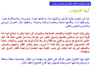 ببععضض ننتتاائئجج ففسساادد االلننظظاام)م) االلججتتممااععيي االلححاالليي ففيي ممصصرر 
أيها الخووان.. 
إننا في أخوصب بقاع الرض وأعذبها ماءًا، وأعدلها هواءًا، وأيسرها رزقًاا،وأكثرها خويرًاا، 
وأوسمعطها دارًاا، وأقدمهعا مدنيعة وحضارة وعلمًاعا ومعرفعة، وأحفلهعا بآثار العمران الروحي 
والمادي والعملي والفني 
وفي بلدنا المواد الولية والخامات الصناعية والخيرات الزراعية وكل ما تحتاج إليه أمة 
قويعة تريعد أعن تسعتغني بنفسعها وتسعوق الخيعر إلعى غيرهعا، ومعا معن أجنعبي هبعط هذا البلد 
المين إل صلح بعد مرض واغتنى بعد فاقة وعز بعد ذلة وأترف بعد البؤس والشقاء.. فماذا 
أفاد المصعريون أنفسعهم معن ذلعك كلعه؟ ل شيء.. وهعل ينتشعر الفقعر والجهل والمرض 
والضععف فعي بلعد كمعا ينتشعر فعي مصعر الغنيعة مهعد الحضارة وزعيمعة أقطار الشرق غير 
مدافعة؟! 
إليكم أيها الخووان بعض الرقام) التي تنطق بما يهددنا من أخوطار اجتماعية ماحقة سماحقة 
إن لم يتداركنا فيها ال برحمته فسيكون لها أفدح  النتائج وأعظم الثار: 
 