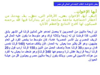 ببععضض ننتتاائئجج ففسساادد االلننظظاام)م) االلججتتممااععيي االلححاالليي ففيي ممصصرر 
أيها الخووان.. 
إلياكماا أياهاا الخووان باعضاا الرقام التايا تناطقاا باا ماا يهددنااا من 
أخوطار اجتماعية ماحقة ساحقة إن لم يتداركنا فيها ا برحمته 
فسيكون لها أفدح النتائج وأعظم الثار: 
إعن أربععة ملييعن معن المصعريين ل يحصعل أحدهعم علعى ثمانيعن قرشًاعا فعي الشهعر بشق 
النفعس، فإذا فرضنعا أعن لعه زوجعة وثلثعة أولد وهعو متوسمعط معا يكون عليعه الحال في 
الريعف المصعري بعل السمعر المصعرية عامعة، كان متوسمعط معا يخعص الفرد في العام) 
جنيهين، وهو أقل بكثير مما يعيش به الحمار، فإن يتكلف صلاحبه ( 140 قرشًاا خومس 
فدان برسمعيم و 30 قرشًاعا حملًا ونصعف الحمعل معن التبعن و 150 قرشًاا أردب فول و 20 
قرشًاا أربعة قراريط عفش ذرة ومجموعها 340 قرشًاا) وهو ضعف ما يعيش به الفرد 
من هؤلء الدميين في مصر، وبذلك يكون أربعة مليين مصري يعيشون أقل من عيشة 
الحيوان. 
 