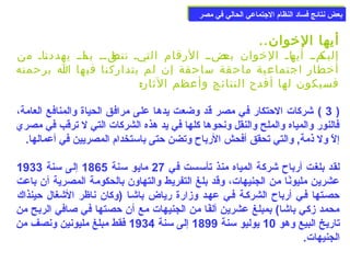 ببععضض ننتتاائئجج ففسساادد االلننظظاام)م) االلججتتممااععيي االلححاالليي ففيي ممصصرر 
أيها الخووان.. 
إلياكماا أياهاا الخووان باعضاا الرقام التايا تناطقاا باا ماا يهددنااا من 
أخوطار اجتماعية ماحقة ساحقة إن لم يتداركنا فيها ا برحمته 
فسيكون لها أفدح النتائج وأعظم الثار: 
3 ) شركات الحتكار في مصر قد وضعت يدها على مرافق الحياة والمنافع العامة، ) 
فالنور والمياه والملح والنقل ونحوها كلها في يد هذه الشركات التي ل ترقب في مصري 
إلّد ول ذمة, والتي تحقق أفحش الرباح  وتضن حتى باسمتخدام) المصريين في أعمالها. 
لقد بلغت أرباح  شركة المياه منذ تأسمست في 27 مايو سمنة 1865 إلى سمنة 1933 
عشرين مليونًاا من الجنيهات، وقد بلغ التفريط والتهاون بالحكومة المصرية أن باعت 
حصعتها فعي أرباح  الشركعة فعي عهعد وزارة رياض باشعا (وكان ناظر الشغال حينذاك 
محمد زكي باشا) بمبلغ عشرين ألفًاا من الجنيهات مع أن حصتها في صلافي الربح من 
تاريخ البيع وهو 10 يوليو سمنة 1899 إلى سمنة 1934 فقط مبلغ مليونين ونصف من 
الجنيهات. 
 