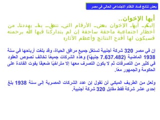 ببععضض ننتتاائئجج ففسساادد االلننظظاام)م) االلججتتممااععيي االلححاالليي ففيي ممصصرر 
أيها الخووان.. 
إلياكماا أياهاا الخووان باعضاا الرقام التايا تناطقاا باا ماا يهددنااا من 
أخوطار اجتماعية ماحقة ساحقة إن لم يتداركنا فيها ا برحمته 
فسيكون لها أفدح النتائج وأعظم الثار: 
إن في مصر 320 شركة أجنبية تستغل جميع مرافق الحياة، وقد بلغت أرباحها في سمنة 
1938 الماضيعة ( 7.637.482 جنيهًاعا) وهذه الشركات جميعًاعا تخالعف نصوص العقود 
في كثير من التصرفات ثم ل يكون التصرف معها إل متراخويًاا ضعيفًاا يفوت الفائدة على 
الحكومة والجمهور معًاا. 
ولععل معن الطريعف المبكعي أعن نقول إعن عدد الشركات المصعرية إلعى سمعنة 1938 بلغ 
إحدى عشر شركة فقط مقابل 320 شركة أجنبية. 
 