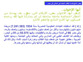 ببععضض ننتتاائئجج ففسساادد االلننظظاام)م) االلججتتممااععيي االلححاالليي ففيي ممصصرر 
أيها الخووان.. 
إلياكماا أياهاا الخووان باعضاا الرقام التايا تناطقاا باا ماا يهددنااا من 
أخوطار اجتماعية ماحقة ساحقة إن لم يتداركنا فيها ا برحمته 
فسيكون لها أفدح النتائج وأعظم الثار: 
7.241.383 ) مريضًاا ) 4 ) لقد اسمتقبلت العيادات الحكومية المصرية سمنة 1934 ) 
منهم مليون بالبلهارسميا، وأكثر من نصف مليون بالنكلستوما، ومليون ونصف بالرمد، 
وفي مصر 90 في المائة مريض بالرمد والطفيليات، وفيها 55.575 من فاقدي البصر، 
ويكشعف لنعا الكشعف الطعبي فعي المدارس وفعي المعاهعد وفعي الجامععة عع ومنهعا الكلية 
الحربية ع حقائق عجيبة عن ضعف بنية الطلب وهم زهرة شباب المة، وكل ذلك في 
أمة علمها نبيها أن تسأل ال أن يعافيها في أبدانها وفي سممعها وفي بصرها. 
 