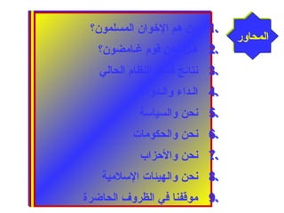 1 من هم الخووان المسلمون؟ . 
2 هـل نحن قوم غـامضون؟ . 
3 نتائج فساد النظام الحالي . 
4 الـداء والـدواء . 
5 نحن والسياسة . 
6 نحن والحكومات . 
7 نحن والحززاب . 
8 نحن والهيئات السلمية . 
9 موقفنا في الظروف الحاضرة . 
االلممححااوورر 
1 من هم الخووان المسلمون؟ . 
2 هـل نحن قوم غـامضون؟ . 
3 نتائج فساد النظام الحالي . 
4 الـداء والـدواء . 
5 نحن والسياسة . 
6 نحن والحكومات . 
7 نحن والحززاب . 
8 نحن والهيئات السلمية . 
9 موقفنا في الظروف الحاضرة . 
 