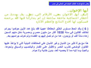 ببععضض ننتتاائئجج ففسساادد االلننظظاام)م) االلججتتممااععيي االلححاالليي ففيي ممصصرر 
أيها الخووان.. 
إلياكماا أياهاا الخووان باعضاا الرقام التايا تناطقاا باا ماا يهددنااا من 
أخوطار اجتماعية ماحقة ساحقة إن لم يتداركنا فيها ا برحمته 
فسيكون لها أفدح النتائج وأعظم الثار: 
6 ) وقعد انحعط مسعتوى الخلُوكعق انحطاطًاعا عجيبًاعا فقعد بلعغ عدد الذيعن حوكموا بجرائم ) 
تخالعف القانون فعي سمعنة 1938 أكثعر معن مليون مصعري ومصعرية دخوعل منهعم السجن 
زهاء مائة ألف أو يزيدون، عدا من لم تصل إليهم يد القضاء ولم تعرف جرائمهم بعد. 
هذا مع جرأة كثير من الشبان وغير الشبان على المخالفات الدينية التي ل يؤاخوذ عليها 
القانون الوضععي كشرب الخمعر والقبال علعى القمار واليانصعيب والسعباق ونحوها، 
والعبث وما إليه مما ل يحصيه العد، بدون خوشية ول حياء. 
 