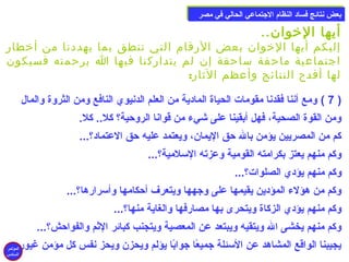 ببععضض ننتتاائئجج ففسساادد االلننظظاام)م) االلججتتممااععيي االلححاالليي ففيي ممصصرر 
أيها الخووان.. 
إليكم أيها الخووان بعض الرقام التي تنطق بما يهددنا من أخوطار 
اجتماعية ماحقة ساحقة إن لم يتداركنا فيها ا برحمته فسيكون 
لها أفدح النتائج وأعظم الثار: 
7 ) ومع أننا فقدنا مقومات الحياة المادية من العلم الدنيوي النافع ومن الثروة والمال ) 
ومن القوة الصحية، فهل أبقينا على شيء من قوانا الروحية؟ كل.. كل. 
كم من المصريين يؤمن بال حق اليمان، ويعتمد عليه حق العتماد؟... 
وكم منهم يعتز بكرامته القومية وعزته السملمية؟... 
وكم منهم يؤدي الصلوات؟... 
وكم من هؤلء المؤدين يقيمها على وجهها ويتعرف أحكامها وأسمرارها؟... 
وكم منهم يؤدي الزكاة ويتحرى بها مصارفها والغاية منها؟... 
وكم منهم يخشى ال ويتقيه ويبتعد عن المعصية ويتجنب كبائر الثم والفواحش؟... 
يجيبنا الواقع المشاهد عن السمئلة جميعًاا جوابًاا يؤلم ويحزن ويحز نفس كل مؤمن غيور. 
المؤتمر 
السادس 
 