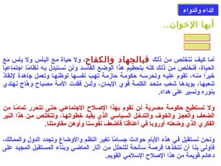 االلددااءء ووااللددووااءء 
أيها الخووان.. 
أملا كيلف نتخللص من ذللك فبالجهاد والكفاح، ول حياة ملع اليألس ول يألس مع 
الحياة، فنخللص ملن ذللك كلله بتحطيلم هذا الوضلع الفاسلد وألن نسلتبدل بله نظامًالا اجتماعيًاا 
خيرًاا منله، تقوم عليله وتحرسله حكوملة حازملة تهلب نفسلها لوطنهلا وتعمل جاهدة لنقاذ 
شعبهلا، يؤيدهلا شعلب متحلد الكلملة قوي اليمان، ولئلن فقدت الملة مصباح وهَّاج نهتدي 
بنوره ونسير على هداه. 
ول تسلتطيع حكوملة مصلرية ألن تقوم بهذا الصلللح الجتماعلي حتلى تتحرر تمامًالا من 
الضعلف والعجلز والخوف والتدخلل السلياسي الذي يقيلد خطواتهلا، وتتخللص ملن هذا النير 
الفكري الذي وضعته أوروبا في أعناقنا فأضعف نفوسنا وأوهن مقاومتنا. 
ونحن نستقبل في هذه اليام حوادث جسامًاا تغير النظم والوضاع وتجدد الدول والممالك، 
فأولى بنا أن نتخذها فرصلة سانحة للتحلل من آثار الماضي وبناء المستقبل المجيد على 
دعائم قويمة من هذا الصللح السلمي القويم. 
 