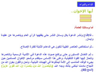 االلددااءء ووااللددووااءء 
أيها الخووان.. 
أما وسائلنا العامة: 
ل فالقناع ونشر الدعوة بكل وسائل النشر حتى يفقهها الرأي العام ويناصلرها عن عقيدة 
وإيمان. 
ل ثم استخلص  العناصلر الطيبة لتكون هي الدعائم الثابتة لفكرة الصللح. 
لل ثلم النضال الدسلتوري حتلى يرتفلع صللوت هذه الدعوة فلي النديلة الرسلمية وتناصلرها 
وتنحاز إليها القوة التنفيذية، وعلى هذا الساس سيتقدم مرشحو الخوان المسلمين حين 
يجيء الوقت المناسب إلى المة ليمثلوها في الهيئات النيابية، ونحن واثقون بعون الله من 
النجاح مادمنلا نبتغلي بذللك وجله اللهل (وَ)لَ)يَ)نْتَصُونلرَ)نَّ اللهُونل مَ)نْتَل يَ)نْتَصُونلرُونهُون إِننَّل اللهَ)ل لَ)قَ)وِنيٌّ  عَ)زِنيزٌ))  
.(  (الحج: 40 
 