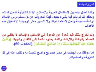 ننححنن ووااللسسييااسسةة 
وأننلا نعملل جاهديلن لسلتكمال الحريلة ولصلللح الداة التنفيذيلة فنحلن كذلك، 
ونعتقد أننا لم نأتِن فيه بشيء جديد، فهذا المعروف عن كل مسلم درس السلم 
دراسةًا صلحيحةًا ونحن ل نعلم دعوتنا ول نتصور معنى لوجودنا إل تحقيق هذه 
الهداف. 
وللم نخرج بذللك قيلد شعرة علن الدعوة إللى السللم، والسللم ل يكتفلي من 
المسللم بالوعلظ والرشاد ولكنله يحدوه دائمًالا إللى الكفاح والجهاد (وَ)الَّذِنينَ) 
.(  جَ)اهَ)دُونوا فِنينَ)ا لَ)نَ)هْتَدِنيَ)نَّهُونمْتَ سُونبُونلَ)نَ)ا وَ)إِننَّ اللهَ) لَ)مَ)عَ) الْتَمُونحْتَسِننِنينَ))  (العنكبوت: 69 
أما موقفنا من الهيئات في مصر فصريح واضح نتحدث به ونكتب عنه في كل 
الظروف والمناسبات. 
المؤتمر 
السادس 
 