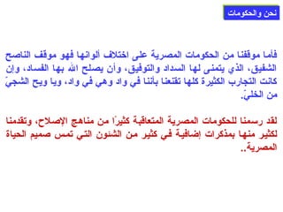 ننححنن ووااللححككووممااتت 
فأما موقفنا من الحكومات المصرية على اختلف ألوانها فهو موقف الناصلح 
الشفيق، الذي يتمنى لها السداد والتوفيق، وأن يصلح الله بها الفساد، وإن 
كانت التجارب الكثيرة كلها تقنعنا بأننا في واد وهي في واد، ويا ويح الشجيّ  
من الخليّ . 
لقد رسمنا للحكومات المصرية المتعاقبة كثيرًاا من مناهج الصللح، وتقدمنا 
لكثيلر منهلا بمذكرات إضافيلة فلي كثيلر ملن الشئون التلي تملس صلميم الحياة 
المصرية.. 
 