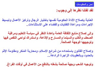 ننححنن ووااللححككووممااتت 
لقد لفتنا نظرها إلى وجوب: 
العناية بإصللح الداة الحكومية نفسها باختيار الرجال وتركيز العمال وتبسيط 
الجراءات ومراعاة الكفايات والقضاء على الستثناءات.. 
وإلى إصللح منابع الثقافة العامة بإعادة النظر في سياسة التعليم ومراقبة 
الصحف والكتب والسينما والمسارح والذاعة، واستدراك نواحي النقص فيها 
وتوجيهها الوجهة الصالحة. 
وإصللح القانون باستمداده من شرائع السلم، ومحاربة المنكر ومقاومة الثم 
بالحدود وبالعقوبات الزاجرة الرادعة... 
وتوجيه الشعب وجهة صلالحة بشغله بالنافع من العمال في أوقات الفراغ. 
 