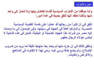 ننححنن ووااللححززاابب 
وأما موقفنا من الحزاب السياسية فلسنا نفاضل بينها ول ننحاز إلى واحد 
منها ولكننا نعتقد أنها تتفق جميعًاا في عدة أمور: 
تتفق في أن كثيرًاا من رجالها قد عملوا على خدمة القضية السياسية 
المصرية، واشتركوا فعلًا في الجهاد في سبيلها، وفي الوصلول إلى ما وصللت 
إليه مصر من ثمرات هذا الجهاد الضئيلة أو الجليلة، فنحن في هذه الناحية ل 
نبخس هؤلء الرجال حقهم. 
وتتفق كذلك في أن حزبًاا منها لم يحدد بعدُون منهاجًاا دقيقًاا لما يريد من ضروب 
الصللح، ولم يضع هدفًاًاا يرمي إليه، وهي لهذا ل تتفاوت في المناهج 
والغراض والغايات. 
 