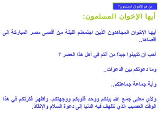 ممنن ههمم االلخوخووواانن االلممسسللمموونن؟؟ 
أيها الخووان المسلمون: 
أيهـا الخووان المجاهدون الذيـن اجتمعتـم الليلـة مـن أقصـى مصـر المباركـة إلى 
أقصاها.. 
أحزب أن تتبينوا جيدًاا من أنتم في أهل هذا العصر ؟ 
وما دعوتكم بين الدعوات.. 
وأية جماعة جماعتكم.. 
ولـي  معنـى جمـع الـ بينكـم ووحزـد قلوبكـم ووجهتكـم، وأظهـر فكرتكـم في هذا 
الوقت العصيب الذي  تتلهف فيه الدنيا إلى دعوة السلم والنقاذ. 
 