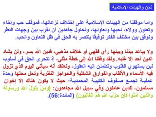 ننححنن ووااللههييئئااتت االلسسللممييةة 
وأما موقفنا من الهيئات السلمية على اختلف نزعاتها، فموقف حب وإخاء 
وتعاون وولء، نحبها ونعاونها، ونحاول جاهدين أن نقرب بين وجهات النظر 
ونوفق بين مختلف الفكر توفيقًاا ينتصر به الحق في ظل التعاون والحب. 
ول يباعد بيننا وبينها رأي فقهي أو خلف مذهبي، فدين الله يسر، ولن يشاد 
الدين أحد إل غلبه. ولقد وفقنا الله إلى خطة مثلى، إذ نتحرى الحق في أسلوب 
لين يستهوي القلوب وتطمئن إليه العقول، ونعتقد أنه سيأتي اليوم الذي تزول 
فيه السماء واللقاب والفوارق الشكلية والحواجز النظرية وتحل محلها وحدة 
عمليلة تجملع صللفوف الكتيبلة المحمديلة؛ حيث ل يكون هناك إل إخوان 
مسلمون، للدين عاملون وفي سبيل الله مجاهدون: (وَ)مَ)نْتَ يَ)تَ)وَ)لَّ اللهَ) وَ)رَ)سُونولَ)هُون 
.(  وَ)الَّذِنينَ) آمَ)نُونوا فَ)إِننَّ حِنزْتَبَ) اللهِن هُونمُون الْتَغَ)الِنبُونونَ))  (المائدة: 56 
 