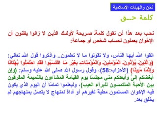 ننححنن ووااللههييئئااتت االلسسللممييةة 
كلمة حــق 
نحلب بعلد هذا ألن نقول كلمةلًا صللريحةًا لولئلك الذيلن ل زالوا يظنون أن 
الخوان يعملون لحساب شخص أو جماعة: 
اتقوا اللهل أيهلا الناس، ول تقولوا ملا ل تعلمون.. واذكروا قول اللهل تعالي: 
(وَ)الَّذِنينَ)ل يُونؤْتَذُونونَ)ل الْتَمُونؤْتَمِننِنينَ)ل وَ)الْتَمُونؤْتَمِننَ)اتِنل بِنغَ)يْتَرِن مَ)لا اكْتَتَ)سَ)لبُونوا فَ)قَ)دِن احْتَتَ)مَ)لُونوا بُونهْتَتَ)انًاا 
وَ)إِنثْتَمًاا مُونبِنينًاا)  (الحزاب: 58 ) ، وقول رسول الله صللى الله عليه وسلم: (وإن 
أبغضكم إلىَّ وأبعدكم مني مجلسًاا يوم القيامة المشاءون بالنميمة المفرقون 
بين الحبة الملتمسون للبرآء العيب) ، وليعلموا تمامًاا أن اليوم الذي يكون 
فيه الخوان المسلمون مطيةًا لغيرهم أو أداةًا لمنهاج ل يتصل بمنهاجهم لم 
يخلق بعد. 
 