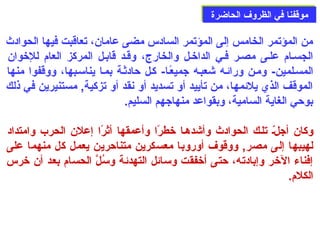 ممووققففنناا ففيي االلظظررووفف االلححااضضررةة 
من المؤتمر الخامس إلى  المؤتمر السادس مضى  عامان، تعاقبت فيها الحوادث 
الجسصام: علصى  مصصر فصي الداخصل والخارج، وقصد قابصل المركز العام: للخوان 
المسصلمين- ومصن ورائصه شعبصه جميعًاصا- كصل حدادثصة بمصا يناسصبها، ووقفوا منها 
الموقف الذي يلئمها، من تأييد أو تسديد أو نقد أو تزكية, مستنيرين في ذلك 
بوحدي الغاية السامية، وبقواعد منهاجهم السليم. 
وكان أجلصّ تلصك الحوادث وأشدهصا خطرًاا وأعمقها أثرًاا إعلن الحرب وامتداد 
لهيبها إلى  مصر, ووقوف أوروبا معسكرين متناحدرين يعمل كل منهما على  
إفناء الخر وإبادته، حدتى  أخفقت وسائل التهدئة وسُبلَّ الحسام: بعد أن خرس 
الكلم:. 
 