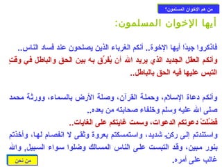 ممنن ههمم االلخوخووواانن االلممسسللمموونن؟؟ 
أيها الخووان المسلمون: 
فاذكروا جيدًاا أيها الخووة.. أنكم الغرباء الذين يصلحون عند فساد الناس.. 
وأنكم العقل الجديد الذي  يريد ال أن يُفرّق به بين الحق والباطل في وقتٍ 
التبس عليها فيه الحق بالباطل.. 
وأنكم دعاة السـلم، وحزملة القرآن، وصلة الرض بالسـماء، وورثة محمد 
صلى ال عليه وسلم وخولفاء صحابته من بعده.. 
فَتْضُلَتْتْ د دعوتكم الدعوات، وسمت غايتكم على الغايات.. 
واسـتندتم إلـى ركنـٍ شديـد، واسـتمسكتم بعروة وثقـى ل انفصـام لهـا، وأخوذتم 
بنور مـبين، وقـد التبسـت علـى الناس المسـالك وضلوا سـواء السـبيل, وال 
غالب على أمره. 
ممنن ننححنن 
 