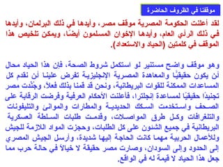 ممووققففنناا ففيي االلظظررووفف االلححااضضررةة 
لقد أعلنت الحكومة المصرية موقف مصر، وأيدها في ذلك البرلمان، وأيدها 
فصي ذلصك الرأصي العام:، وأيدهصا الخوان المسصلمون أيضًاصا، ويمكصن تلخيص هذا 
الموقف في كلمتين (الحياد والستعداد) . 
وهو موقف واضح مستنير لو استكمل شروط الصحة، فإن هذا الحياد محال 
أصن يكون حدقيقيّصا والمعاهدة المصصرية النجليزيصة تفرض علينصا أصن نقدم: كل 
المساعدات الممكنة للقوات البريطانية، ونحن قد قمنا بذلك فعلًا، وجُبنِّيدت مصر 
تجنيدًاا حدقيقيًاا لمساعدة إنجلترا، فأعلنت الحدكام: العرفية وفرضت الرقابة على  
الصصصحف واسصصتخدمت السصصكك الحديديصصة والمطارات والموانئ والتليفونات 
والتلغرافات وكصصل طرق المواصصصلت، وقدمصصت طلبات السصصلطة العسكرية 
البريطانية في جميع الشئون على  كل الطلبات، وحدجزت المواد اللزممة للجيش 
وللعمال الحربية مهمصا كانت الحاجة إليهصا شديدة، وأرسصل الجيش المصري 
إلى  الحدود وإلى  السودان، وصارت مصر حدقيقة ل خيالًا في حدالة حدرب مما 
جعل هذا الحياد ل قيمة له في الواقع. 
 