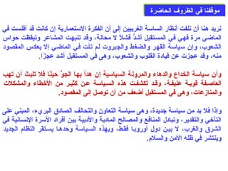 ممووققففنناا ففيي االلظظررووفف االلححااضضررةة 
نريد هنا أن نلفت أنظار الساسة الغربيين إلى  أن الفكرة الستعمارية إن كانت قد أفلست في 
الماضي مرة فهي في المستقبل أشدُّو فشلًا ل محالة، وقد تنبهت المشاعر وتيقظت حدواس 
الشعوب، وإن سياسة القهر والضغط والجبروت لم تأصت فصي الماضي إل بعكس المقصود 
منه، وقد عجزت عن قيادة القلوب والشعوب، وهى  في المستقبل أشد عجزًاا. 
وأن سياسة الخداع والدهاء والمرونة السياسية إن هدأ بها الجوُبّ حدينًاا فل تلبث أن تهب 
العاصصفة قويصة عنيفصة، وقصد تكشفصت هذه السصياسة عصن كثيصر من الخطاء والمشكلت 
والمنازمعات، وهى  في المستقبل أضعف من أن توصل إلى  المقصود. 
وإذًاا فل بد من سياسة جديدة، وهى  سياسة التعاون والتحالف الصادق البريء، المبني على  
التآخي والتقدير، وتبادل المنافع والمصالح المادية والدبية بين أفراد السرة النسانية في 
الشرق والغرب، ل بيصن دول أوروبصا فقصط، وبهذه السصياسة وحددهصا يسصتقر النظام: الجديد 
وينتشر في ظله المن والسلم:. 
 