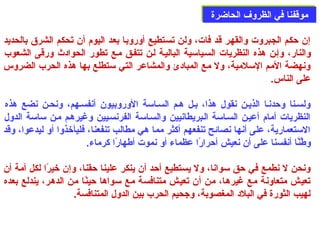 ممووققففنناا ففيي االلظظررووفف االلححااضضررةة 
إن حدكم الجبروت والقهر قد فات، ولن تستطيع أوروبا بعد اليوم: أن تَى حكم الشرق بالحديد 
والنار، وإصن هذه النظريات السصياسية الباليصة لصن تتفصق مصع تطور الحوادث ورقى  الشعوب 
ونهضة المم السلمية، ول مع المبادئ والمشاعر التي ستطلع بها هذه الحرب الضروس 
على  الناس. 
ولسصنا وحددنصا الذيصن نقول هذا، بصل هصم السصاسة الوروبيون أنفسصهم، ونحصن نضع هذه 
النظريات أمام: أعيصن السصاسة الصبريطانيين والسصاسة الفرنسصيين وغيرهصم مصن ساسة الدول 
الستعمارية، على  أنها نصائح تنفعهم أكثر مما هي مطالب تنفعنا، فليأخذوا أو ليدعوا، وقد 
وطَّنَّا أنفسنا على  أن نعيش أحدرارًاا عظماء أو نموت أطهارًاا كرماء. 
ونحن ل نطمع في حدق سوانا، ول يستطيع أحدد أن ينكر علينا حدقنا، وإن خيرًاا لكل أمة أن 
تعيش متعاونة مع غيرها، من أن تعيش متنافسة مع سواها حدينًاا من الدهر، يندلع بعده 
لهيب الثورة في البلد المغصوبة، وجحيم الحرب بين الدول المتنافسة. 
 