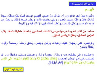 ممنن ههمم االلخوخووواانن االلممسسللمموونن؟؟ 
فهــم 
واذكروا جيدًاا أيها الخووان.. أن ال قد منَّ عليكم، ففهمتم السلم فهمًاا نقيًاا صافيًاا، سهلًا 
شاملًا، كافيًاا ووافيًاا، يساير العصور ويفي بحاجات المم، ويجلب السعادة للناس، بعيدًاا عن 
جمود الجامدين وتحلل الباحزيين وتعقيد المتفلسفين، ل غلو فيه ول تفريط، 
مستمدًاا من كتاب ال وسنة رسوله وسيرة السلف الصالحين استمدادًاا منطبقًاا منصفًاا، بقلب 
المؤمن الصادق، وعقل الرياضي الدقيق.. 
وعرفتموه علـى وجهـه: عقيدة وعبادة، ووطـن وجنـس، وخولـق ومادة، وسماحزة وقوة، 
وثقافة وقانون... 
واعتقدتموه على حزقيقته: دين ودولة، وحزكومة وأمة، ومصحف وسيف، وخولفة من ال 
للمسلمين في أمم الرض أجمعين: (وَتْكَتْذَتْلِيركَتْ جَتْعَتْلْ دنَتْاكُمْ د أُمَّةًا وَتْسَتْطًاا لِيرتَتْكُونُوا شُهَتْدَتْاءَتْ عَتْلَتْى النَّاسِير 
.( وَتْيَتْكُونَتْ الرَّسُولُ عَتْلَتْيْ دكُمْ د شَتْهِيريدًاا) (البقرة: 143 
ششممووللييةة ففههمم االلخوخووواانن 
 