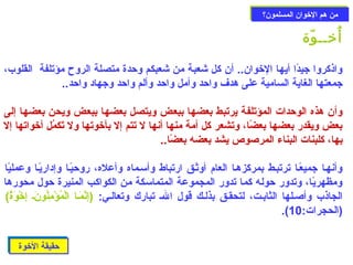 ممنن ههمم االلخوخووواانن االلممسسللمموونن؟؟ 
أُخوــوّدة 
واذكروا جيدًاا أيها الخووان.. أن كل شعبة من شعبكم وحزدة متصلة الروح مؤتلفة القلوب، 
جمعتها الغاية السامية على هدف واحزد وأمل واحزد وألم واحزد وجهاد واحزد.. 
وأن هذه الوحزدات المؤتلفة يرتبط بعضها ببعض ويتصل بعضها ببعض ويحن بعضها إلى 
بعض ويقدر بعضها بعضًاا، وتشعر كل أمة منها أنها ل تتم إل بأخووتها ول تَتْكمُل أخوواتها إل 
بها، كلبنات البناء المرصوص يشد بعضه بعضًاا.. 
وأنهـا جميعًاـا ترتبـط بمركزهـا العام أوثـق ارتباط وأسـماه وأعله، روحزيًاـا وإداريًاـا وعمليًاا 
ومظهريًاا، وتدور حزوله كما تدور المجموعة المتماسكة من الكواكب المنيرة حزول محورها 
الجاذب وأصـلها الثابـت، لتحقـق بذلـك قول الـ تبارك وتعالـي: (إِيرنَّمَتْـا الْ دمُؤْ دمِيرنُونَتْـ إِيرخوْ دوَتْةٌ) ) 
.( (الحجرات: 10 
حزحزققييققةة االلخوخوووةة 
 