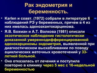 Рак эндометрия и 
беременность. 
• Karlen и соавт. (1972) собрали в литературе 6 
наблюдений РЭ у беременных, причем в 4 из 
них имелась аденоакантокарцинома. 
• Я.В. Бохман и А.Т. Волкова (1981) описали 
экзотическое наблюдение гистологически 
доказанной умереннодифференцированной 
аденокарциномы эндометрия, выявленной при 
диагностическом выскабливании по поводу 
ациклических маточных кровотечений у 33- 
летней больной. 
• Она отказалась от лечения и поступила 
повторно в клинику через 5 мес с 16-недельной 
беременностью 
 