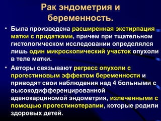 Рак эндометрия и 
беременность. 
• Была произведена расширенная экстирпация 
матки с придатками, причем при тщательном 
гистологическом исследовании определялся 
лишь один микроскопический участок опухоли 
в теле матки. 
• Авторы связывают регресс опухоли с 
прогестиновым эффектом беременности и 
приводят свои наблюдения над 4 больными с 
высокодифференцированной 
аденокарциномой эндометрия, излеченными с 
помощью прогестинотерапии, которые родили 
здоровых детей. 
 