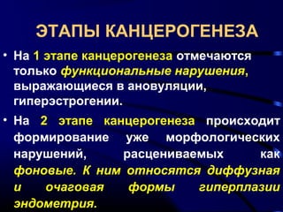 ЭТАПЫ КАНЦЕРОГЕНЕЗА 
• На 1 этапе канцерогенеза отмечаются 
только функциональные нарушения, 
выражающиеся в ановуляции, 
гиперэстрогении. 
• На 2 этапе канцерогенеза происходит 
формирование уже морфологических 
нарушений, расцениваемых как 
фоновые. К ним относятся диффузная 
и очаговая формы гиперплазии 
эндометрия. 
 
