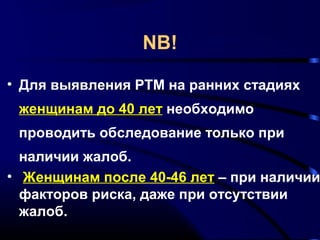 NB! 
• Для выявления РТМ на ранних стадиях 
женщинам до 40 лет необходимо 
проводить обследование только при 
наличии жалоб. 
• Женщинам после 40-46 лет – при наличии 
факторов риска, даже при отсутствии 
жалоб. 
 
