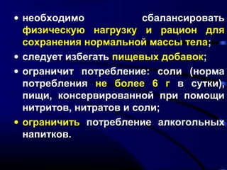 · необходимо сбалансировать 
физическую нагрузку и рацион для 
сохранения нормальной массы тела; 
· следует избегать пищевых добавок; 
· ограничит потребление: соли (норма 
потребления не более 6 г в сутки), 
пищи, консервированной при помощи 
нитритов, нитратов и соли; 
· ограничить потребление алкогольных 
напитков. 
 