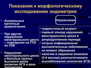 Показания к морфологическому 
исследованию эндометрия 
• Аномальные 
маточные 
кровотечения 
• При других 
нарушениях 
менструального цикла 
– подозрение на ГПЭ 
по УЗИ 
• Нарушения 
менструального цикла 
у больных группы 
высокого риска 
развития АГЭ и рака 
эндометрия 
Ограничения 
• подростковый возраст 
• первый эпизод нарушений 
менструального цикла в 
репродуктивном периоде 
• острые инфекционные/ 
воспалительные заболевания 
на момент обращения 
• наличие в недавнем анамнезе 
(3-4 месяца) диагностического 
выскабливания (исключая АГЭ) 
 