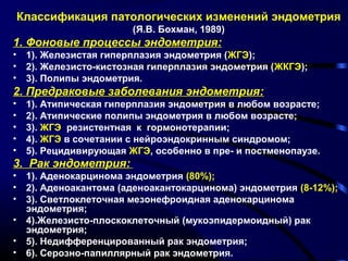 Классификация патологических изменений эндометрия 
(Я.В. Бохман, 1989) 
1. Фоновые процессы эндометрия: 
• 1). Железистая гиперплазия эндометрия (ЖГЭ); 
• 2). Железисто-кистозная гиперплазия эндометрия (ЖКГЭ); 
• 3). Полипы эндометрия. 
2. Предраковые заболевания эндометрия: 
• 1). Атипическая гиперплазия эндометрия в любом возрасте; 
• 2). Атипические полипы эндометрия в любом возрасте; 
• 3). ЖГЭ резистентная к гормонотерапии; 
• 4). ЖГЭ в сочетании с нейроэндокринным синдромом; 
• 5). Рецидивирующая ЖГЭ, особенно в пре- и постменопаузе. 
3. Рак эндометрия: 
• 1). Аденокарцинома эндометрия (80%); 
• 2). Аденоакантома (аденоакантокарцинома) эндометрия (8-12%); 
• 3). Светлоклеточная мезонефроидная аденокарцинома 
эндометрия; 
• 4).Железисто-плоскоклеточный (мукоэпидермоидный) рак 
эндометрия; 
• 5). Недифференцированный рак эндометрия; 
• 6). Серозно-папиллярный рак эндометрия. 
 