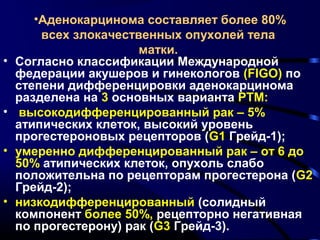 •Аденокарцинома составляет более 80% 
всех злокачественных опухолей тела 
матки. 
• Согласно классификации Международной 
федерации акушеров и гинекологов (FIGO) по 
степени дифференцировки аденокарцинома 
разделена на 3 основных варианта РТМ: 
• высокодифференцированный рак – 5% 
атипических клеток, высокий уровень 
прогестероновых рецепторов (G1 Грейд-1); 
• умеренно дифференцированный рак – от 6 до 
50% атипических клеток, опухоль слабо 
положительна по рецепторам прогестерона (G2 
Грейд-2); 
• низкодифференцированный (солидный 
компонент более 50%, рецепторно негативная 
по прогестерону) рак (G3 Грейд-3). 
 