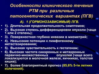 Особенности клинического течения 
РТМ при различных 
патогенетических вариантах (ПГВ) 
А). 1 (ГОРМОНОЗАВИСИМЫЙ) ПГВ. 
• 1). Длительная продолжительность симптомов; 
• 2). Высокая степень дифференцировки опухоли (чаще 
1 или 2 степень); 
• 3). Поверхностная глубина инвазии в миометрий; 
• 4). Невысокие потенции к лимфогенному 
метастазированию; 
• 5). Высокая чувствительность к гестагенам; 
• 6). Высокая частота синхронных и метахронных 
первично-множественных опухолей (чаще всего 
локализуются в молочной железе, яичниках, толстой 
кишке); 
• 7). Более благоприятный прогноз (85,6% 5-ти летних 
излечений). 
 