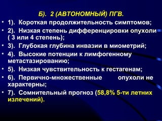 Б). 2 (АВТОНОМНЫЙ) ПГВ. 
• 1). Короткая продолжительность симптомов; 
• 2). Низкая степень дифференцировки опухоли 
( 3 или 4 степень); 
• 3). Глубокая глубина инвазии в миометрий; 
• 4). Высокие потенции к лимфогенному 
метастазированию; 
• 5). Низкая чувствительность к гестагенам; 
• 6). Первично-множественные опухоли не 
характерны; 
• 7). Сомнительный прогноз (58,8% 5-ти летних 
излечений). 
 